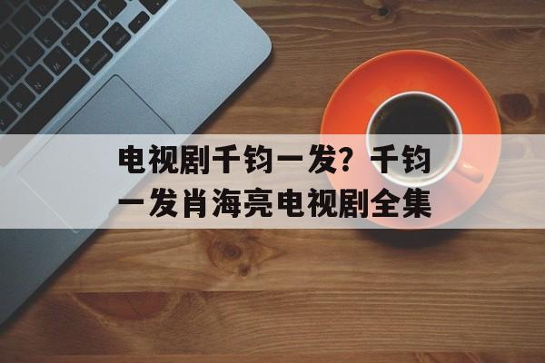 电视剧千钧一发？千钧一发肖海亮电视剧全集-第1张图片-
