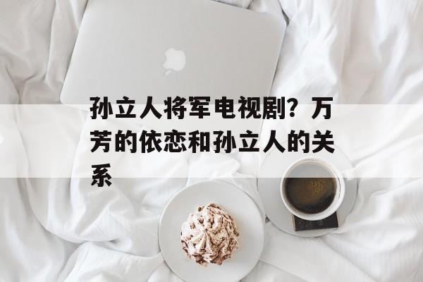 孙立人将军电视剧？万芳的依恋和孙立人的关系-第1张图片-