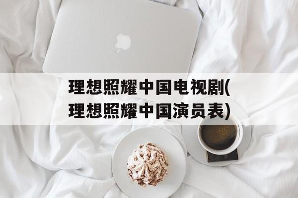 理想照耀中国电视剧(理想照耀中国演员表)-第1张图片-