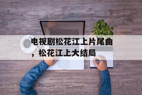 电视剧松花江上片尾曲，松花江上大结局-第1张图片-