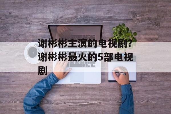 谢彬彬主演的电视剧？谢彬彬最火的5部电视剧-第1张图片-