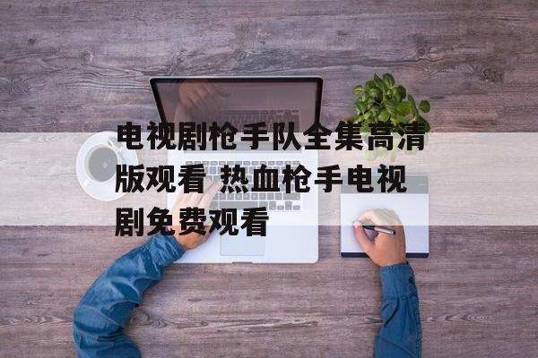 电视剧枪手队全集高清版观看 热血枪手电视剧免费观看-第1张图片-