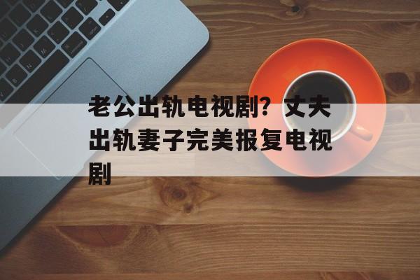 老公出轨电视剧？丈夫出轨妻子完美报复电视剧-第1张图片-