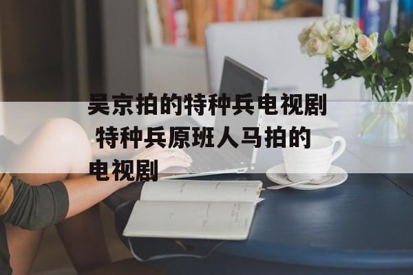 吴京拍的特种兵电视剧 特种兵原班人马拍的电视剧-第1张图片-