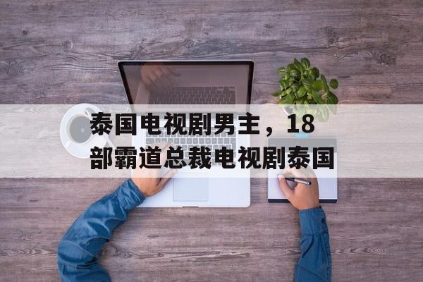 泰国电视剧男主，18部霸道总裁电视剧泰国-第1张图片-