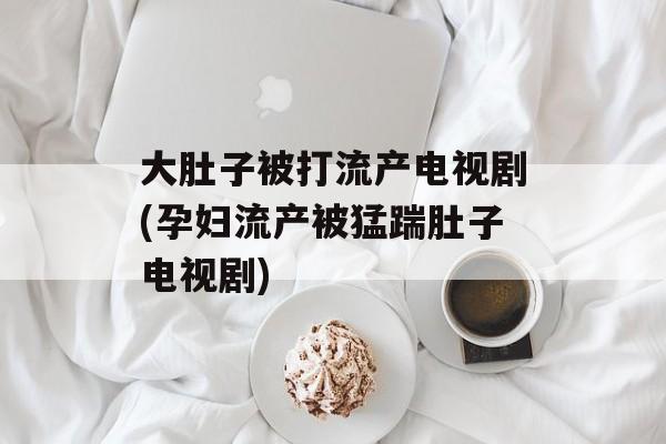 大肚子被打流产电视剧(孕妇流产被猛踹肚子电视剧)-第1张图片-