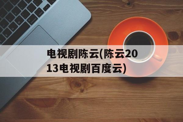 电视剧陈云(陈云2013电视剧百度云)-第1张图片-