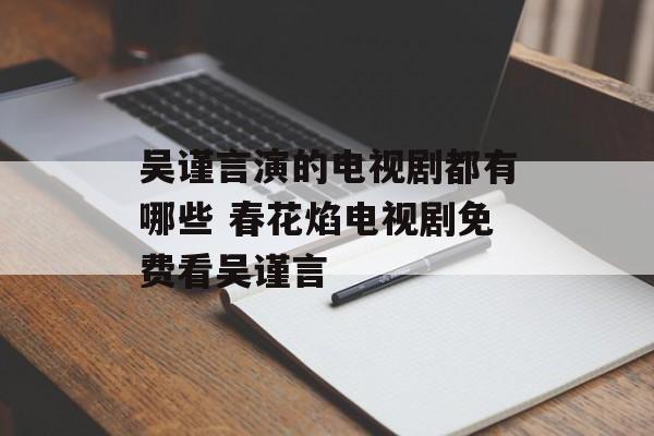 吴谨言演的电视剧都有哪些 春花焰电视剧免费看吴谨言-第1张图片-