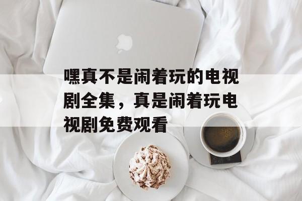 嘿真不是闹着玩的电视剧全集，真是闹着玩电视剧免费观看-第1张图片-