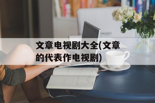 文章电视剧大全(文章的代表作电视剧)-第1张图片-