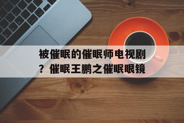 被催眠的催眠师电视剧？催眠王鹏之催眠眼镜-第1张图片-