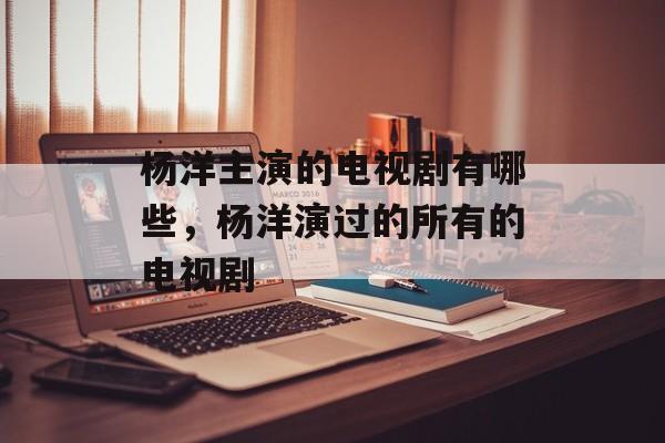 杨洋主演的电视剧有哪些，杨洋演过的所有的电视剧-第1张图片-