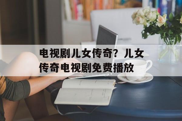 电视剧儿女传奇？儿女传奇电视剧免费播放-第1张图片-