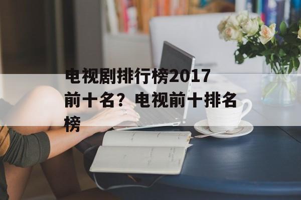 电视剧排行榜2017前十名？电视前十排名榜-第1张图片-