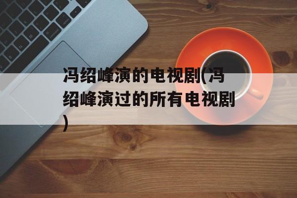 冯绍峰演的电视剧(冯绍峰演过的所有电视剧)-第1张图片-