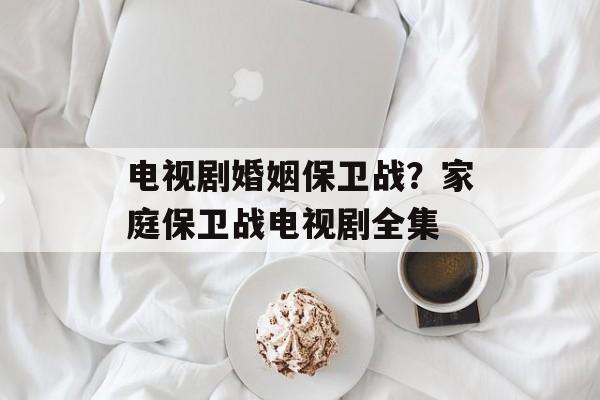 电视剧婚姻保卫战？家庭保卫战电视剧全集-第1张图片-