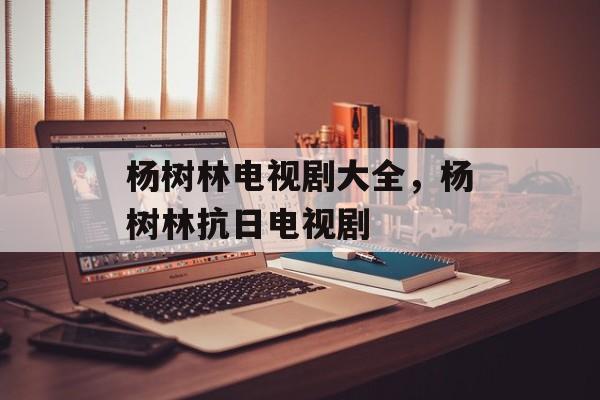 杨树林电视剧大全，杨树林抗日电视剧-第1张图片-