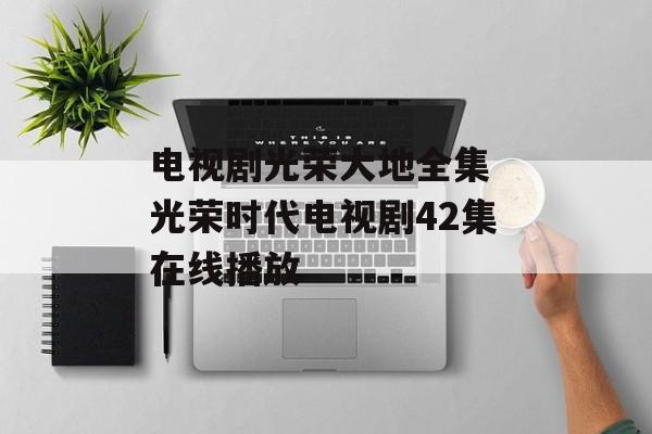 电视剧光荣大地全集 光荣时代电视剧42集在线播放-第1张图片-