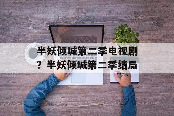 半妖倾城第二季电视剧？半妖倾城第二季结局-第1张图片-