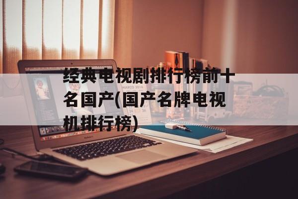 经典电视剧排行榜前十名国产(国产名牌电视机排行榜)-第1张图片-