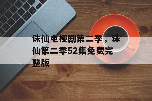 诛仙电视剧第二季，诛仙第二季52集免费完整版-第1张图片-