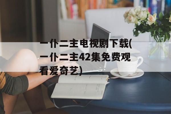 一仆二主电视剧下载(一仆二主42集免费观看爱奇艺)-第1张图片-