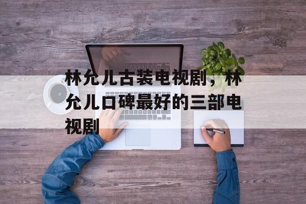林允儿古装电视剧，林允儿口碑最好的三部电视剧-第1张图片-
