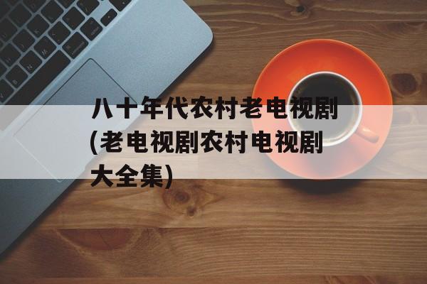 八十年代农村老电视剧(老电视剧农村电视剧大全集)-第1张图片-