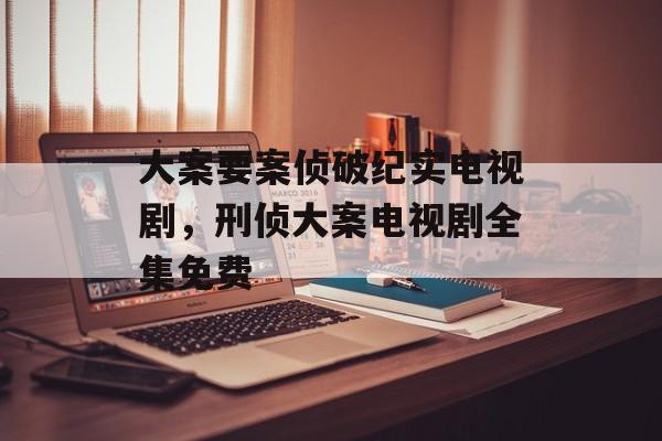 大案要案侦破纪实电视剧，刑侦大案电视剧全集免费-第1张图片-