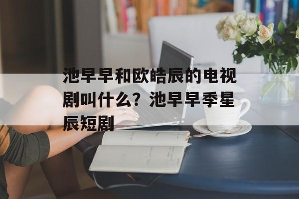 池早早和欧皓辰的电视剧叫什么？池早早季星辰短剧-第1张图片-