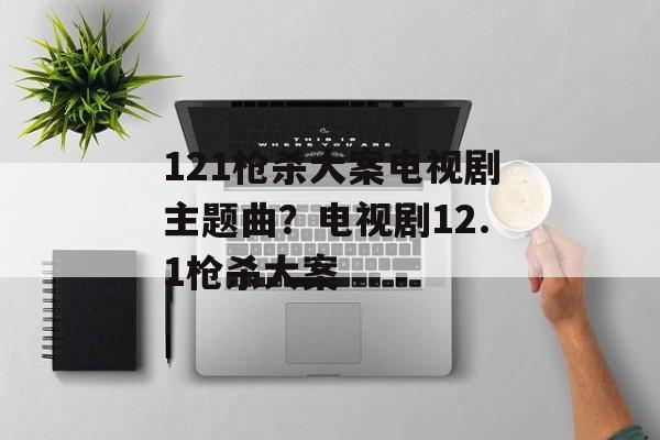 121枪杀大案电视剧主题曲？电视剧12.1枪杀大案-第1张图片-