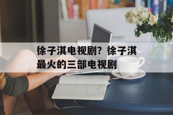 徐子淇电视剧？徐子淇最火的三部电视剧-第1张图片-