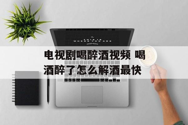 电视剧喝醉酒视频 喝酒醉了怎么解酒最快-第1张图片-