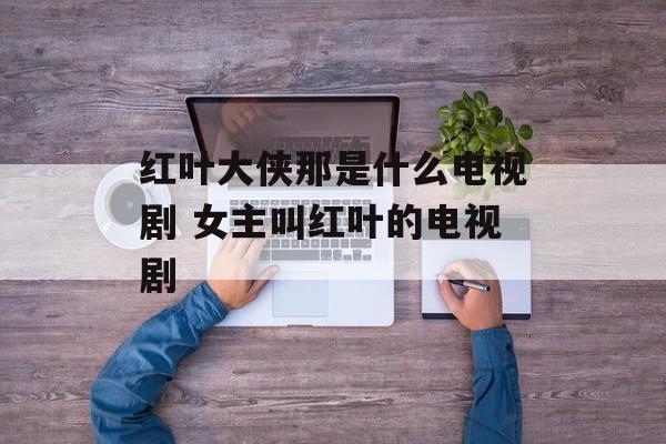 红叶大侠那是什么电视剧 女主叫红叶的电视剧-第1张图片-
