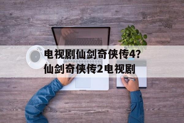 电视剧仙剑奇侠传4？仙剑奇侠传2电视剧-第1张图片-