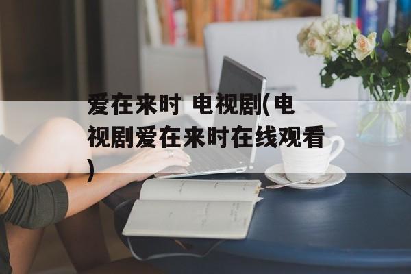 爱在来时 电视剧(电视剧爱在来时在线观看)-第1张图片-