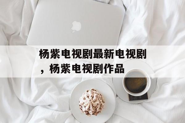 杨紫电视剧最新电视剧，杨紫电视剧作品-第1张图片-