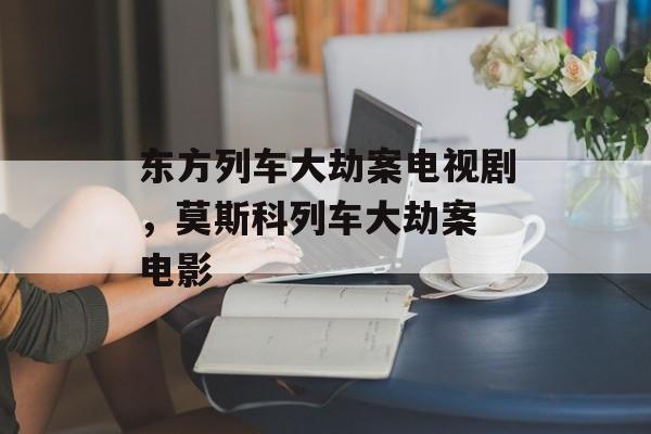 东方列车大劫案电视剧，莫斯科列车大劫案 电影-第1张图片-
