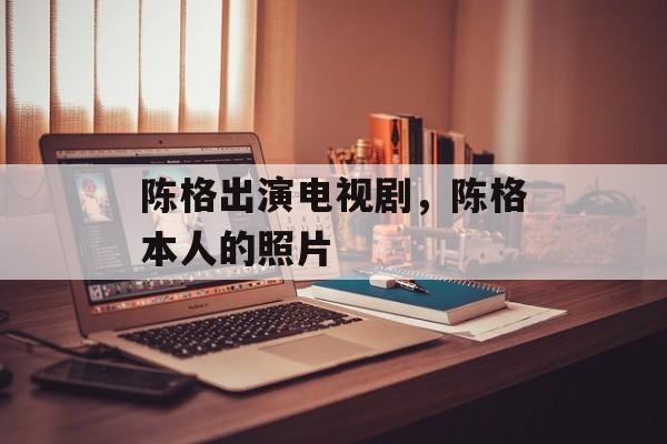 陈格出演电视剧，陈格本人的照片-第1张图片-