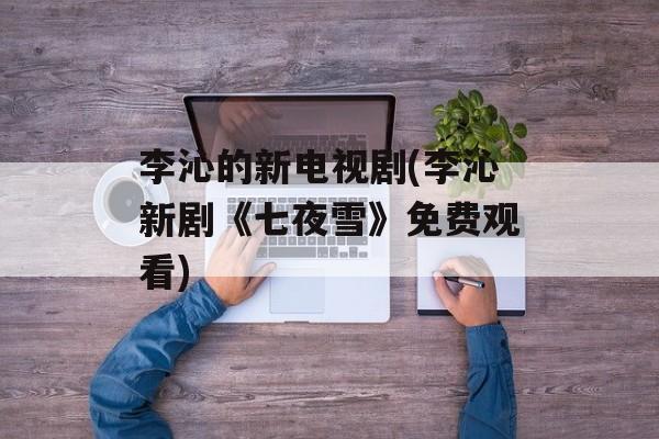 李沁的新电视剧(李沁新剧《七夜雪》免费观看)-第1张图片-