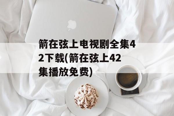 箭在弦上电视剧全集42下载(箭在弦上42集播放免费)-第1张图片-