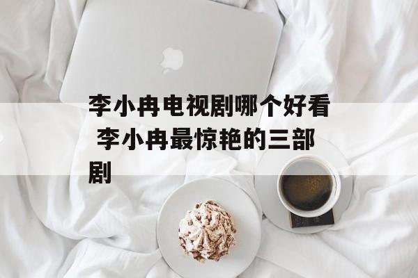 李小冉电视剧哪个好看 李小冉最惊艳的三部剧-第1张图片-