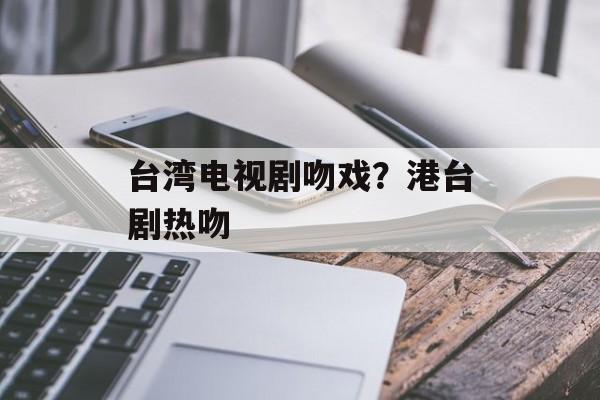台湾电视剧吻戏？港台剧热吻-第1张图片-