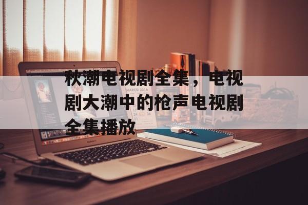 秋潮电视剧全集，电视剧大潮中的枪声电视剧全集播放-第1张图片-