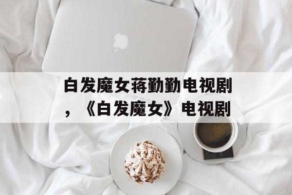 白发魔女蒋勤勤电视剧，《白发魔女》电视剧-第1张图片-