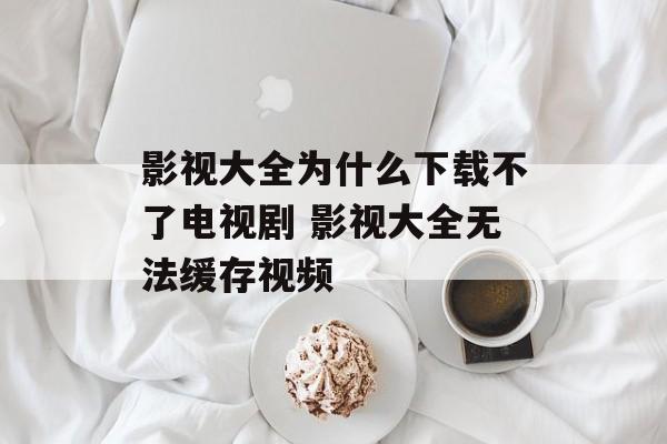影视大全为什么下载不了电视剧 影视大全无法缓存视频-第1张图片-