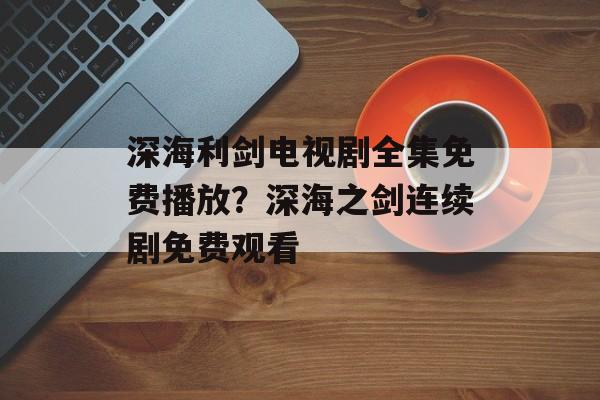 深海利剑电视剧全集免费播放？深海之剑连续剧免费观看-第1张图片-