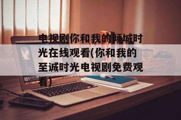 电视剧你和我的倾城时光在线观看(你和我的至诚时光电视剧免费观看)-第1张图片-