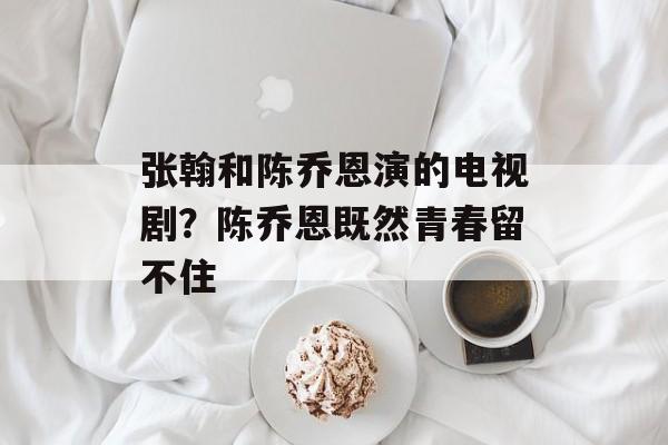 张翰和陈乔恩演的电视剧？陈乔恩既然青春留不住-第1张图片-