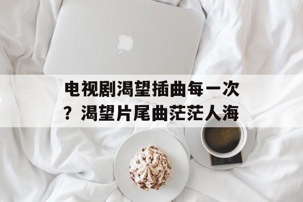 电视剧渴望插曲每一次？渴望片尾曲茫茫人海-第1张图片-